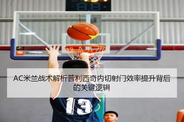 AC米兰战术解析普利西奇内切射门效率提升背后的关键逻辑