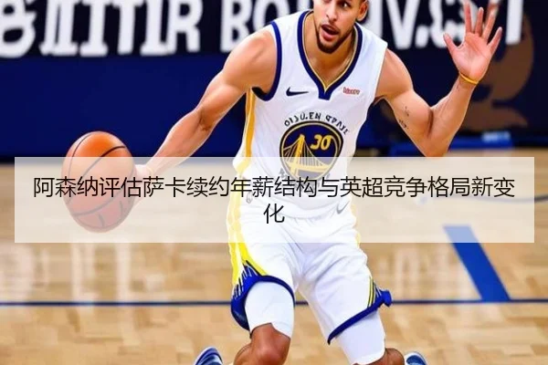 阿森纳评估萨卡续约年薪结构与英超竞争格局新变化