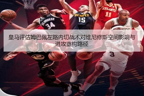皇马评估姆巴佩左路内切战术对维尼修斯空间影响与进攻重构路径