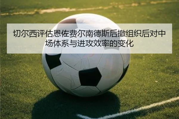 切尔西评估恩佐费尔南德斯后撤组织后对中场体系与进攻效率的变化