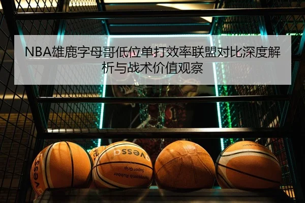 NBA雄鹿字母哥低位单打效率联盟对比深度解析与战术价值观察